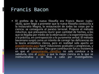 Francis BaconEl profeta de la nueva filosofía era Francis Bacon (1561-1626), quien llegó a prometer que la nueva filosofía conduciría a la Instauratio Magna, la restauración de todas las cosas por la ciencia: se conseguiría el paraíso terrenal. Propuso el método inductivo, que presuponía reunir gran cantidad de hechos, a los que se llegaba por medio de la observación y la experimentación: a la práctica, en contraposición a lo puramente verbal. El método baconiano surgió como un intento de corregir las deficiencias de la teoría aristotélica clásica, pero en realidad solo aporto un procedimiento para hacer inducciones graduales y progresivas, y un método de exclusión. Otra gran contribución fue su insistencia en que el conocimiento científico no solo conduce a la sabiduría, sino al poder, y que la mejor ciencia es la que se institucionaliza y se lleva a cabo por investigadores.