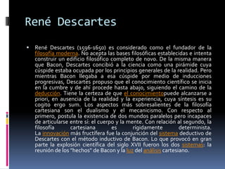 René DescartesRené Descartes (1596-1650) es considerado como el fundador de la filosofía moderna. No acepta las bases filosóficas establecidas e intenta construir un edificio filosófico completo de novo. De la misma manera que Bacon, Descartes concibió a la ciencia como una pirámide cuya cúspide estaba ocupada por los principios generales de la realidad. Pero mientras Bacon llegaba a esa cúspide por medio de inducciones progresivas, Descartes propuso que el conocimiento científico se inicia en la cumbre y de ahí procede hasta abajo, siguiendo el camino de la deducción. Tiene la certeza de que el conocimientopuede alcanzarse a priori, en ausencia de la realidad y la experiencia, cuya síntesis es su cogito ergo sum. Los aspectos más sobresalientes de la filosofía cartesiana son el dualismo y el mecanicismo. Con respecto al primero, postula la existencia de dos mundos paralelos pero incapaces de articularse entre sí: el cuerpo y la mente. Con relación al segundo, la filosofía cartesiana es rígidamente determinista. La innovación más fructífera fue la conjunción del sistema deductivo de Descartes con el método inductivo de Bacon. Lo que provocó en gran parte la explosión científica del siglo XVII fueron los dos sistemas: la reunión de los "hechos" de Bacon y la luz del análisis cartesiano.
