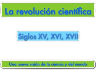 La revolución cientíﬁca
Una nueva visión de la ciencia y del mundo
Siglos XV, XVI, XVII
 