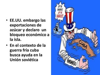EE.UU. embargo las exportaciones de azúcar y declaro  un bloqueo económico a la isla.En el contexto de la guerra fría cuba busca ayuda en la Unión soviética