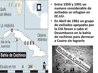 Entre 1959 y 1991 un numero considerable de exiliados se refugian en EE.UU.En Abril de 1961 un grupo de exiliados apoyados por la CIA llevan a cabo el Desembarco en la bahía de cochinos para derrocar a Castro sin lograrlo