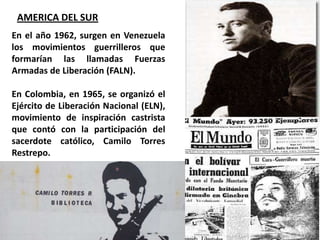 AMERICA DEL SUREn el año 1962, surgen en Venezuela los movimientos guerrilleros que formarían las llamadas Fuerzas Armadas de Liberación (FALN). En Colombia, en 1965, se organizó el Ejército de Liberación Nacional (ELN), movimiento de inspiración castrista que contó con la participación del sacerdote católico, Camilo Torres Restrepo.