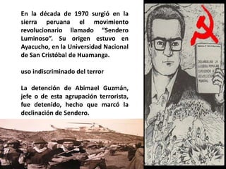 En la década de 1970 surgió en la sierra peruana el movimiento revolucionario llamado “Sendero Luminoso”. Su origen estuvo en Ayacucho, en la Universidad Nacional de San Cristóbal de Huamanga.uso indiscriminado del terrorLa detención de Abimael Guzmán, jefe o de esta agrupación terrorista, fue detenido, hecho que marcó la declinación de Sendero. 