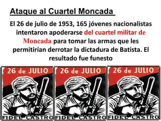 Ataque al Cuartel Moncada El 26 de julio de 1953, 165 jóvenes nacionalistas intentaron apoderarse del cuartel militar de Moncadapara tomar las armas que les permitirían derrotar la dictadura de Batista. El resultado fue funesto