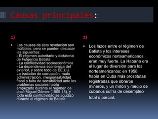 Causas principales:

1)                                             2)
    Las causas de ésta revolución son             Los lazos entre el régimen de
     múltiples, pero se pueden destacar
     las siguientes:                                Batista y los intereses
     - El régimen autoritario y dictatorial         económicos norteamericanos
     de Fulgencio Batista
     - La conflictividad socioeconómica             eran muy fuerte. La Habana era
     - La dependencia económica del                 el lugar de diversión para los
     exterior, y sobre todo de EE.UU.               norteamericanos; en 1958
     La tradición de corrupción, mala
     administración, irresponsabilidad              había en Cuba más prostitutas
     fiscal y falta de sensibilidad ante los        registradas que obreros
     problemas sociales había
     empezado durante el régimen de                 mineros, y un millón y medio de
     José Miguel Gómez (1909-13), y                 cubanos sufría de desempleo
     toda esta conflictividad se agudizó
     durante el régimen de Batista.                 total o parcial.
 