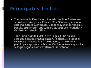 Principales hechos:
 Tras desatar la Revolución, liderada por Fidel Castro, sus
  seguidores principales, Ernesto "Che" Guevara, su mano
  derecha, Camilo Cienfuegos, y el de mayor importancia, el
  pueblo, esgrimieron una serie de ataques premeditados y
  de cierta estrategia militar.
  Todo inicia cuando Fidel Castro llega a Cuba en una
  embarcación con una tripulación, se planea el ataque al
  cuartel de la Moncada y al de Bayamo, se incentiva al
  pueblo para apoyar a la Revolución; luego, tras la guerrilla,
  se logra llegar al control y derrocar al dictador.
 