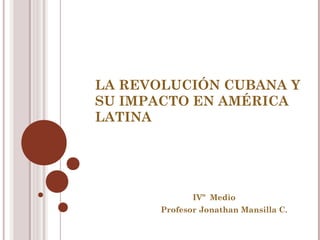 LA REVOLUCIÓN CUBANA Y
SU IMPACTO EN AMÉRICA
LATINA

IVº Medio
Profesor Jonathan Mansilla C.

 