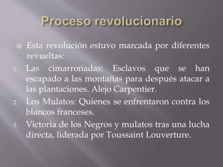  Esta revolución estuvo marcada por diferentes
revueltas:
1. Las cimarronadas: Esclavos que se han
escapado a las montañas para después atacar a
las plantaciones. Alejo Carpentier.
2. Los Mulatos: Quienes se enfrentaron contra los
blancos franceses.
3. Victoria de los Negros y mulatos tras una lucha
directa, liderada por Toussaint Louverture.
 