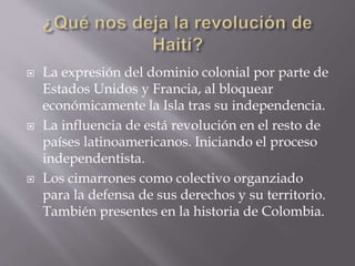  La expresión del dominio colonial por parte de
Estados Unidos y Francia, al bloquear
económicamente la Isla tras su independencia.
 La influencia de está revolución en el resto de
países latinoamericanos. Iniciando el proceso
independentista.
 Los cimarrones como colectivo organziado
para la defensa de sus derechos y su territorio.
También presentes en la historia de Colombia.
 