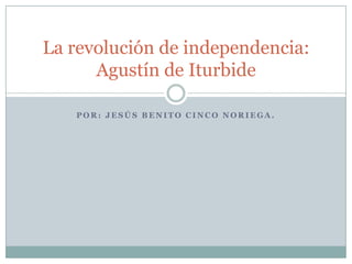 P O R : J E S Ú S B E N I T O C I N C O N O R I E G A .
La revolución de independencia:
Agustín de Iturbide
 
