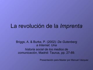 La revolución de la Imprenta

  Briggs, A. & Burke, P. (2002): De Gutenberg
                 a Internet. Una
        historia social de los medios de
   comunicación, Madrid: Taurus, pp. 27-89.

                  Presentación para Master por Manuel Vázquez
 