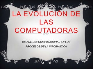 LA EVOLUCIÓN DE
      LAS
 COMPUTADORAS
  USO DE LAS COMPUTADORAS EN LOS
    PROCESOS DE LA INFORMÁTICA
 