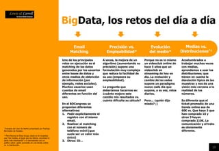 19
BigData, los retos del día a día
Email
Matching
Precisión vs.
Empleabilidad*
Acostumbrados a
trabajar muchas veces
con medias,
aprendamos a usar las
distribuciones; que
tienen en cuenta la
desviación típica de las
muestras y nos da una
visión más cercana a la
realidad de los
números.
Es diferente que el
ticket promedio de una
tienda online sea de
60€ vs. Que haya 3 que
han comprado 10 y
otros 3 hayan
comprado 110€. La
comunicación y el trato
es obviamente
diferente.
Evolución
del medio*
Medias vs.
Distribuciones*1
Uno de los principales
retos en ejecución es el
matching de los datos
generados por los usuarios
entre bases de datos y
otros medios de obtención
de información (por
ejemplo, redes sociales).
Muchos usuarios usan
cuentas de email
diferentes en función del
uso.
En el BDCongress se
proponían diferentes
alternativas:
1. Pedir explícitamente el
registro con el mismo
email.
2. Realizar el matching
con el número de
teléfono móvil (que
suele ser un valor más
único)
3. Otros: ID…
A veces, la mejora de un
algoritmo (aumentando su
precisión) supone una
formulación muy compleja
que reduce la facilidad de
su uso (empeora su
empleabilidad).
La pregunta que
deberíamos hacernos es:
¿cuánto mejora este
cambio mis resultados vs.
cuánto dificulta su cálculo?
Porque no es lo mismo
un videoclub online de
hace 5 años que un
videoclub en
streaming de hoy en
día. La evolución y
cambio de las redes
supone un paradigma
nuevo cada día que
supone, a su vez, retos
diarios.
Pero… ¿quién dijo
miedo? ;)
* Extraido del caso de Netflix presentado por Rodrigo
Bermúdez de Nubalia.
*1 Pere Rovira de Elisa Group, decía en el congreso
que “las medias, al igual que los bikinis, esconden la
parte más interesante” y lo demostraba con un
gráfico sobre gasto promedio en una tienda online
vs. la distribución.
 