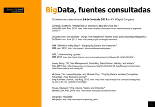 21
BigData, fuentes consultadas
Laney, Doug. "3D Data Management: Controlling Data Volume, Velocity, and Variety.“
Feb. 2001 Web. <http://blogs.gartner.com/doug-laney/files/2012/01/ad949-3D-Data-Management-Controlling-
Data-Volume-Velocity-and-Variety.pdf>
IBM. "IBM What Is Big Data? - Bringing Big Data to the Enterprise."
IBM, Jan. 2012. Web. <http://www-01.ibm.com/software/data/bigdata/>.
IBM. “Understanding big data.”
IBM, 2012. Web.<http://public.dhe.ibm.com/common/ssi/ecm/en/iml14296usen/IML14296USEN.PDF>
Wikipedia. "Big Data."
Wikipedia, Web. <http://es.wikipedia.org/wiki/Big_data>.
Rouse, Margaret. "3Vs (volume, Variety and Velocity)."
WhatIs.Com, Feb. 2013. Web. <http://whatis.techtarget.com/definition/3Vs>.
Córdoba, Guillermo. "Inteligencia De Clientes El Blog De Unica 360.“
Unica360.com, Feb. 2011. Web. <http://www.unica360.com/analisis-rfm-en-retail-empezando-a-segmentar-
clientes-i>.
GoGlobe.com. "60 Seconds - Things That Happen On Internet Every Sixty Seconds [Infographic].“
GoGlobe.com, June 2011. Web. <http://www.go-gulf.com/blog/60-seconds/>.
McGuire, Tim, James Manyika, and Michael Chui. "Why Big Data Is the New Competitive
Advantage - Ivey Business Journal.“
Ivey Business Journal, July-Aug. 2012. Web. <http://www.iveybusinessjournal.com/topics/strategy/why-
big-data-is-the-new-competitive-advantage>.
Conferencias presentadas el 14 de Junio de 2013 en XV BDigital Congress
 