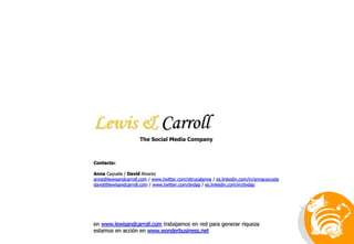 Lewis & Carroll
en www.lewisandcarroll.com trabajamos en red para generar riqueza
estamos en acción en www.wonderbusiness.net
Contacto:
Anna Cayuela / David Alvarez
anna@lewisandcarroll.com / www.twitter.com/sitrucalanna / es.linkedin.com/in/annacayuela
david@lewisandcarroll.com / www.twitter.com/dvdap / es.linkedin.com/in/dvdap
The Social Media Company
 
