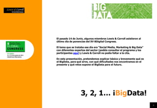 El pasado 14 de Junio, algunos miembros Lewis & Carroll asistieron al
último día de ponencias del XV BDigital Congress.
El tema que se trataba ese día era “Social Media, Marketing & Big Data”
con diferentes expertos del sector (podéis consultar el programa y los
participantes aquí) y Lewis & Carroll no podía faltar a la cita.
En esta presentación, pretendemos explicar básica y brevemente qué es
el BigData, para qué sirve, con qué dificultades nos encontramos en el
presente y qué retos supone el BigData para el futuro.
4
4
3, 2, 1… ¡BigData!
 