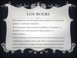 LOS BOERS
 El nombre bóer viene del nombre común neerlandés boer, que significa
'granjero' o simplemente 'campesino'.
 Su asentamiento abarca territorios de Sudáfrica y de Namibia, y su
identidad se basa en dos elementos: la lengua afrikáans y la
religión calvinista.
 Se les llama boers a los descendientes de los colonos holandeses que se
establecieron en Sudáfrica desde el siglo XVII, conquistaron tierras de los
nativos e implantaron un régimen llamado "apartheid", que se caracteriza
por la excesiva explotación y discriminación a las mayorías de raza negra.
 