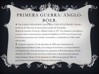 PRIMERA GUERRA: ANGLO-
BÓER.
 Fue el primer enfrentamiento entre el Reino Unido de Gran Bretaña e Irlanda y
los bóeres de Transvaal. Se desencadenó cuando Sir Theophilus
Shepstone anexionó Transvaal al Reino Unido en 1877. Los británicos consolidaron
su poder sobre la mayoría de las colonias de Sudáfrica en 1879, tras la Guerra Zulú.
Los bóeres protestaron ante el hecho consumado y, en diciembre de 1880, estalló
una revuelta.
 La guerra comenzó el 16 de diciembre de 1880, tras la declaración de
independencia del Reino Unido, con el ataque de los bóeres a un fuerte británico
en Potchefstroom. Esto desencadenó una operación en Bronkhorstspruit el 20 de
diciembre de 1880 en la que los bóeres emboscaron y destruyeron una caravana
militar británica. Desde el 22 de diciembre de 1880 al 6 de enero de 1881, las
guarniciones británicas de todo Transvaal sufrieron asedio.
 