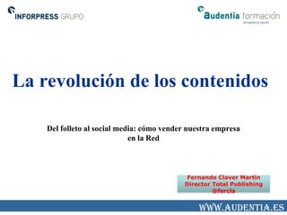 La revolución de los contenidos

    Del folleto al social media: cómo vender nuestra empresa
                             en la Red



                                           Fernando Claver Martín
                                           Director Total Publishing
                                                    @fercla


                                                www.audentia.es
 