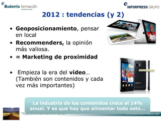 2012 : tendencias (y 2)

• Geoposicionamiento, pensar
  en local
• Recommenders, la opinión
  más valiosa.
• = Marketing de proximidad

• Empieza la era del vídeo…
  (También son contenidos y cada
  vez más importantes)


       La industria de los contenidos crece al 14%
      anual. Y es que hay que alimentar todo esto…
 