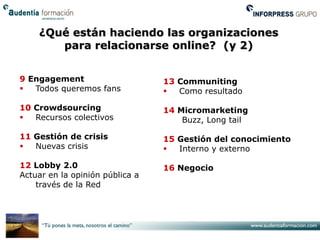 ¿Qué están haciendo las organizaciones
       para relacionarse online? (y 2)


9 Engagement                     13 Communiting
  Todos queremos fans             Como resultado

10 Crowdsourcing                 14 Micromarketing
  Recursos colectivos               Buzz, Long tail

11 Gestión de crisis             15 Gestión del conocimiento
  Nuevas crisis                   Interno y externo

12 Lobby 2.0                     16 Negocio
Actuar en la opinión pública a
    través de la Red
 