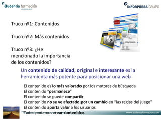 Truco nº1: Contenidos

Truco nº2: Más contenidos

Truco nº3: ¿He
mencionado la importancia
de los contenidos?
    Un contenido de calidad, original e interesante es la
    herramienta más potente para posicionar una web
     El contenido es lo más valorado por los motores de búsqueda
     El contenido “permanece”
     El contenido se puede compartir
     El contenido no se ve afectado por un cambio en “las reglas del juego”
     El contenido aporta valor a los usuarios
     Todos podemos crear contenidos
 