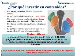 ¿Por qué invertir en contenidos?
 •    Los buenos contenidos fidelizan (los usuarios
      repiten)
 •    Provoca que nos linken otras webs… (más visitas)
 •    Nos hacen posicionar mucho más alto en Google =
      más visitas, más pagerank…. Más prestigio
 •    El volumen también cuenta. Cuantas más páginas
      mejor
 •    La publicidad on-line convencional cada vez es
      menos eficaz. El usuario busca contenidos.
                              Matemáticas:
      Un blog, después de un año, puede producir 100.000
     páginas vistas al mes con dos entradas diarias en un
       sector genérico. ¿Cuánto costaría este tráfico en
                           banners?

OJO. No vale todo. Los contenidos deben adaptarse al tipo y a los objetivos
                         de la web y de la empresa.
 