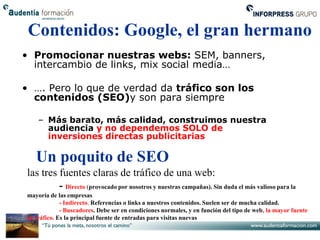 Contenidos: Google, el gran hermano
• Promocionar nuestras webs: SEM, banners,
  intercambio de links, mix social media…

• …. Pero lo que de verdad da tráfico son los
  contenidos (SEO)y son para siempre

    – Más barato, más calidad, construimos nuestra
      audiencia y no dependemos SOLO de
      inversiones directas publicitarias

   Un poquito de SEO
las tres fuentes claras de tráfico de una web:
         - Directo (provocado por nosotros y nuestras campañas). Sin duda el más valioso para la
mayoría de las empresas
             - Indirecto. Referencias o links a nuestros contenidos. Suelen ser de mucha calidad.
             - Buscadores. Debe ser en condiciones normales, y en función del tipo de web, la mayor fuente
de tráfico. Es la principal fuente de entradas para visitas nuevas
 
