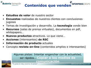 Contenidos que venden

• Estudios de valor de nuestro sector
• Encuestas realizadas de nuestros clientes con conclusiones
  jugosas
• Temas de investigación y desarrollo. La tecnología vende bien
• Recursos (salas de prensa virtuales), documentos en pdf,
  whitepapers…
• Nuevos productos atractivos. Lo que viene…
• Acciones (interesantes) de RSC
• Información de producto actuales
• Concepto revista on-line (contenidos amplios e interesantes)


        Algunas pistas: Intentar enganchar con la actualidad,
            ser rápidos… Copiar a los medios de
                         comunicación
 