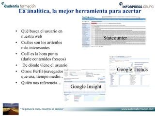 La analítica, la mejor herramienta para acertar


• Qué busca el usuario en
  nuestra web                                   Statcounter
• Cuáles son los artículos
  más interesantes
• Cuál es la hora punta
  (darle contenidos frescos)
• De dónde viene el usuario
• Otros: Perfil (navegador                            Google Trends
  que usa, tiempo medio…)
• Quién nos referencia…
                               Google Insight
 