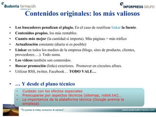 Contenidos originales: los más valiosos
•   Los buscadores penalizan el plagio. En el caso de reutilizar linkar la fuente.
•   Contenidos propios, los más rentables.
•   Cuanto más mejor (la cantidad sí importa). Más páginas = más tráfico
•   Actualización constante (diaria si es posible)
•   Linkar en todos los medios de la empresa (blogs, sites de producto, clientes,
    proveedores….). Todo suma.
•   Los vídeos también son contenidos.
•   Buscar promoción (links) exteriores. Promover en circuitos afines.
•   Utilizar RSS, twitter, Facebook… TODO VALE…


• … Y desde el plano técnico
    •   Cuidado con los efectos especiales
    •   Preocuparse por aspectos técnicos (sitemap, robot.txt)…
    •   La importancia de la plataforma técnica (Google premia la
        simpleza)
 