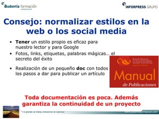 Consejo: normalizar estilos en la
    web o los social media
 • Tener un estilo propio es eficaz para
   nuestro lector y para Google
 • Fotos, links, etiquetas, palabras mágicas… el
   secreto del éxito

 • Realización de un pequeño doc con todos
   los pasos a dar para publicar un artículo




       Toda documentación es poca. Además
      garantiza la continuidad de un proyecto
 