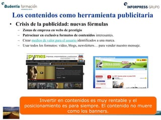 Los contenidos como herramienta publicitaria
• Crisis de la publicidad: nuevas fórmulas
   –   Zonas de empresa en webs de prestigio
   –   Patrocinar en exclusiva formatos de contenidos interesantes.
   –   Crear medios de valor para el usuario identificados a una marca.
   –   Usar todos los formatos: vídeo, blogs, newsletters… para vender nuestro mensaje.




               Invertir en contenidos es muy rentable y el
        posicionamiento es para siempre. El contenido no muere
                            como los banners.
 
