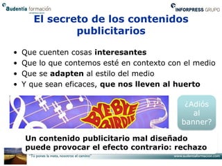 El secreto de los contenidos
               publicitarios

•   Que cuenten cosas interesantes
•   Que lo que contemos esté en contexto con el medio
•   Que se adapten al estilo del medio
•   Y que sean eficaces, que nos lleven al huerto

                                             ¿Adiós
                                               al
                                            banner?

    Un contenido publicitario mal diseñado
    puede provocar el efecto contrario: rechazo
 
