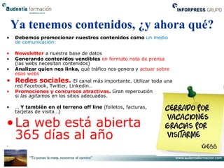 Ya tenemos contenidos, ¿y ahora qué?
•   Debemos promocionar nuestros contenidos como un medio
    de comunicación:

•   Newsletter a nuestra base de datos
•   Generando contenidos vendibles en formato nota de prensa
    (las webs necesitan contenidos)
•   Analizar quien nos linka, qué tráfico nos genera y actuar sobre
    esas webs
• Redes sociales.             El canal más importante. Utilizar toda una
    red Facebook, Twitter, Linkedin…
•   Promociones y concursos atractivas. Gran repercusión
    si las agitamos en los sitios adecuados.

•   … Y también en el terreno off line (folletos, facturas,
    tarjetas de visita…)

• La web está abierta
  365 días al año
.
 