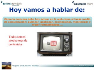 Hoy vamos a hablar de:
Cómo la empresa debe hoy actuar en la web como si fuese medio
de comunicación: publicar, gestionar, promocionar, monitorizar y
                   medir rentabilidades….




   Todos somos
   productores de
   contenidos
 