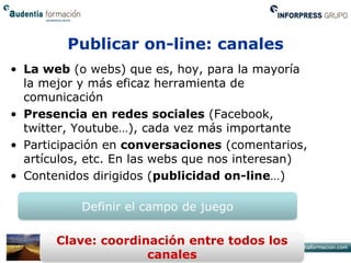 Publicar on-line: canales
• La web (o webs) que es, hoy, para la mayoría
  la mejor y más eficaz herramienta de
  comunicación
• Presencia en redes sociales (Facebook,
  twitter, Youtube…), cada vez más importante
• Participación en conversaciones (comentarios,
  artículos, etc. En las webs que nos interesan)
• Contenidos dirigidos (publicidad on-line…)

           Definir el campo de juego

       Clave: coordinación entre todos los
                     canales
 