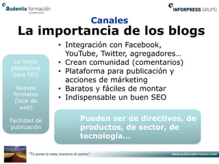 Canales
  La importancia de los blogs
               • Integración con Facebook,
                 YouTube, Twitter, agregadores…
 La mejor      • Crean comunidad (comentarios)
plataforma
 para SEO
               • Plataforma para publicación y
                 acciones de márketing
  Nuevos       • Baratos y fáciles de montar
 formatos
  (look de
               • Indispensable un buen SEO
    web)

Facilidad de        Pueden ser de directivos, de
publicación         productos, de sector, de
                    tecnología…
 