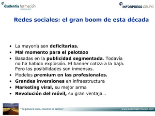 Redes sociales: el gran boom de esta década



• La mayoría son deficitarias.
• Mal momento para el pelotazo
• Basadas en la publicidad segmentada. Todavía
  no ha habido explosión. El banner cotiza a la baja.
  Pero las posibilidades son inmensas.
• Modelos premium en las profesionales.
• Grandes inversiones en infraestructura
• Marketing viral, su mejor arma
• Revolución del móvil, su gran ventaja…
 