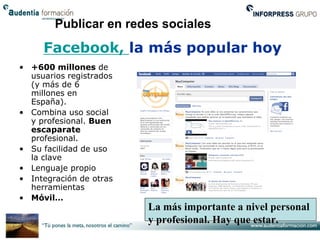 Publicar en redes sociales
     Facebook, la más popular hoy
• +600 millones de
  usuarios registrados
  (y más de 6
  millones en
  España).
• Combina uso social
  y profesional. Buen
  escaparate
  profesional.
• Su facilidad de uso
  la clave
• Lenguaje propio
• Integración de otras
  herramientas
• Móvil…
                         La más importante a nivel personal
                         y profesional. Hay que estar.
 