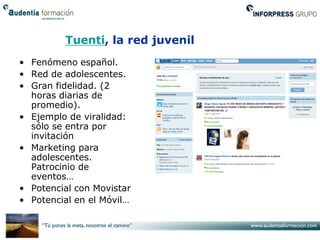 Tuenti, la red juvenil
• Fenómeno español.
• Red de adolescentes.
• Gran fidelidad. (2
  horas diarias de
  promedio).
• Ejemplo de viralidad:
  sólo se entra por
  invitación
• Marketing para
  adolescentes.
  Patrocinio de
  eventos…
• Potencial con Movistar
• Potencial en el Móvil…
 