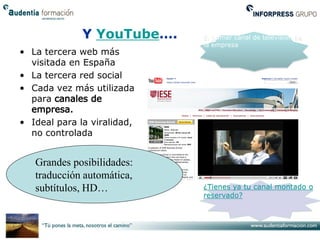 Y YouTube….    El primer canal de televisión de
                             la empresa
• La tercera web más
  visitada en España
• La tercera red social
• Cada vez más utilizada
  para

• Ideal para la viralidad,
  no controlada


   Grandes posibilidades:
   traducción automática,
   subtítulos, HD…           ¿Tienes ya tu canal montado o
                             reservado?
 