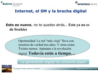 Internet, el SM y la brecha digital


Esto es nuevo, no te quedes atrás… Esto ya no es
  de freekies

       Oportunidad: La red “más vieja” lleva con
       nosotros de verdad tres años. Y otras como
       Twitter menos. Apúntate a la revolución
       digital. Todavía   estás a tiempo…
         La generación digital no consume papel
 