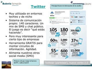 Twitter         Principal fuente de información de los medios




• Muy utilizada en entornos
  techies y de nicho
• Sistema de comunicación
  propio: 140 caracteres. Un
  mix de SMS y chat público.
  El juego es decir “qué estás
  haciendo”.
• Pero muy interesante para
  cierto tipo de empresas
• Herramienta GRATIS para
  montar circuitos de
  información. Agilidad.
• Alimenta nuestros otros
  social media (SMO)
      Primera red que rompe la barrera
      del PC y salta al móvil            Twittear (parlotear), nuevo verbo 2.0
 