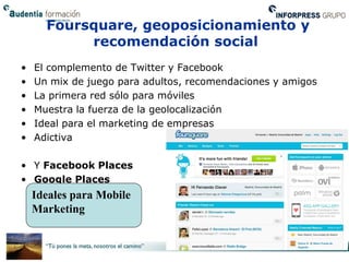 Foursquare, geoposicionamiento y
           recomendación social
•   El complemento de Twitter y Facebook
•   Un mix de juego para adultos, recomendaciones y amigos
•   La primera red sólo para móviles
•   Muestra la fuerza de la geolocalización
•   Ideal para el marketing de empresas
•   Adictiva

• Y Facebook Places
• Google Places
    Ideales para Mobile
    Marketing
 