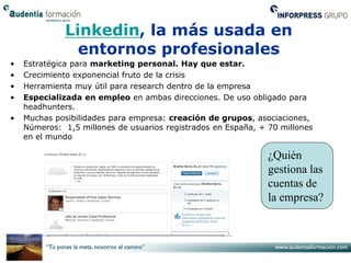 Linkedin, la más usada en
                entornos profesionales
•   Estratégica para marketing personal. Hay que estar.
•   Crecimiento exponencial fruto de la crisis
•   Herramienta muy útil para research dentro de la empresa
•   Especializada en empleo en ambas direcciones. De uso obligado para
    headhunters.
•   Muchas posibilidades para empresa: creación de grupos, asociaciones,
    Números: 1,5 millones de usuarios registrados en España, + 70 millones
    en el mundo

                                                               ¿Quién
                                                               gestiona las
                                                               cuentas de
                                                               la empresa?
 