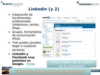 Linkedin (y 2)
• Integración de
  herramientas
  profesionales
  (slideshare, twitter,
  blogs…
• Grupos, herramienta
  de comunicación
  eficaz
• Tres grados (puedes
  llegar a cualquier
  persona)
• Linkedin y
  Facebook muy
  potentes en
                                             ¿Has creado ya la cuenta
  Google. Firma
                                                 de tu empresa?
    Según Nielsen Ratings, el 28,8% de los miembros de Linkedin tiene ingresos anuales
       superiores a 72.000 euros y otro 18,3% ingresa entre 48.000 y 72.000 euros.
 