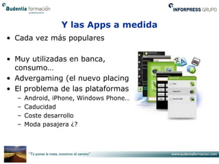 Y las Apps a medida
• Cada vez más populares

• Muy utilizadas en banca,
  consumo…
• Advergaming (el nuevo placing)
• El problema de las plataformas:
  –   Android, iPhone, Windows Phone…
  –   Caducidad
  –   Coste desarrollo
  –   Moda pasajera ¿?
 