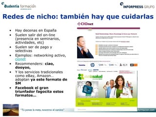 Redes de nicho: también hay que cuidarlas

 •   Hay decenas en España
 •   Suelen salir del on-line
     (presencia en seminarios,
     actividades, etc)
 •   Suelen ser de pago y
     selectivas
 •   Ejemplos: networking activo,
     cionet
 •   Recommenders: ciao,
     dooyoo,
 •   Y los servicios tradicionales
     como eBay, Amazon…
     adoptan ya este formato de
     SM
 •   Facebook el gran
     triunfador fagocita estos
     formatos…
 