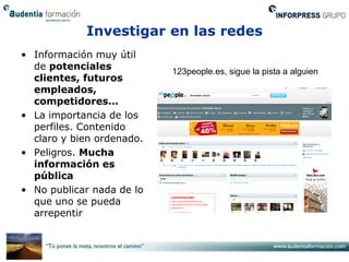 Investigar en las redes
• Información muy útil
  de potenciales           123people.es, sigue la pista a alguien
  clientes, futuros
  empleados,
  competidores…
• La importancia de los
  perfiles. Contenido
  claro y bien ordenado.
• Peligros. Mucha
  información es
  pública
• No publicar nada de lo
  que uno se pueda
  arrepentir
 
